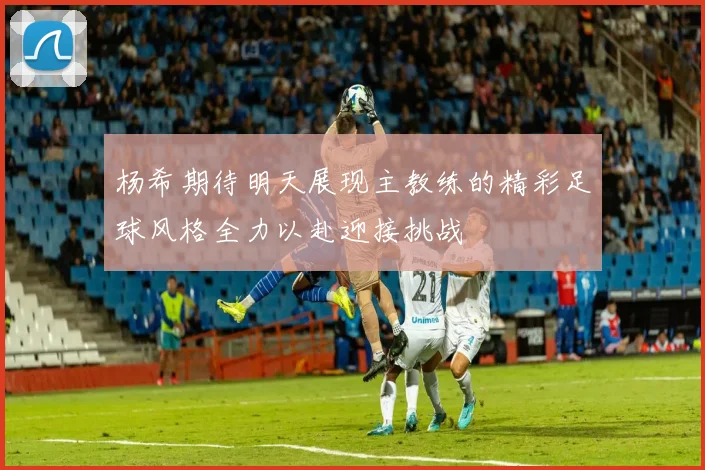 杨希期待明天展现主教练的精彩足球风格全力以赴迎接挑战