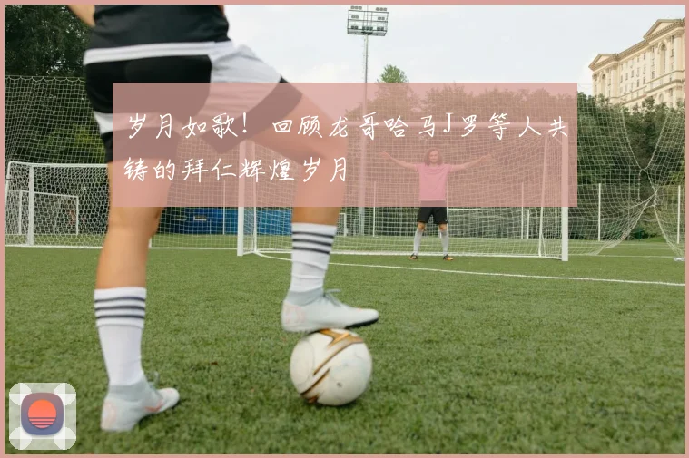 岁月如歌！回顾龙哥哈马J罗等人共铸的拜仁辉煌岁月