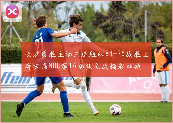 长沙勇胜主场三连胜以84-75战胜上海玄鸟NBL第16场焦点战精彩回顾