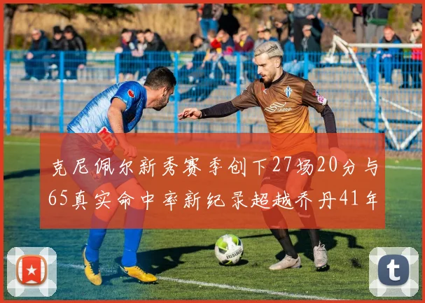 克尼佩尔新秀赛季创下27场20分与65真实命中率新纪录超越乔丹41年历史