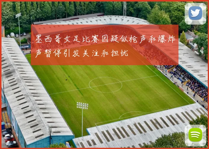 墨西哥女足比赛因疑似枪声和爆炸声暂停引发关注和担忧
