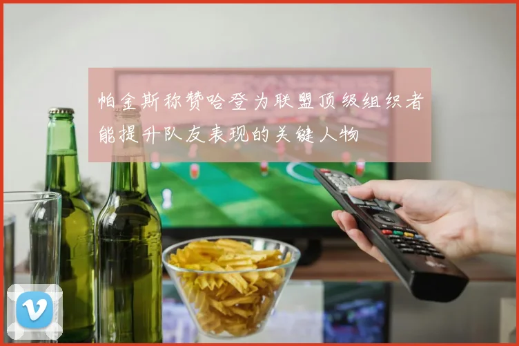 帕金斯称赞哈登为联盟顶级组织者能提升队友表现的关键人物