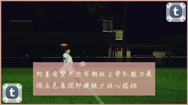 约基奇赞杰伦布朗独立带队能力展现出色表现即便缺少核心搭档