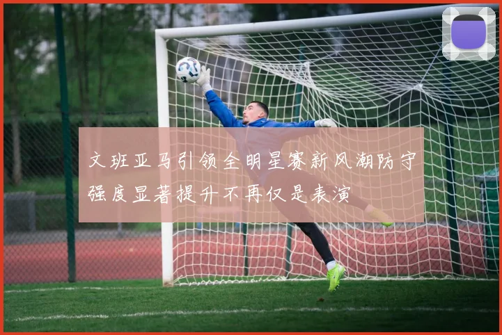 文班亚马引领全明星赛新风潮防守强度显著提升不再仅是表演