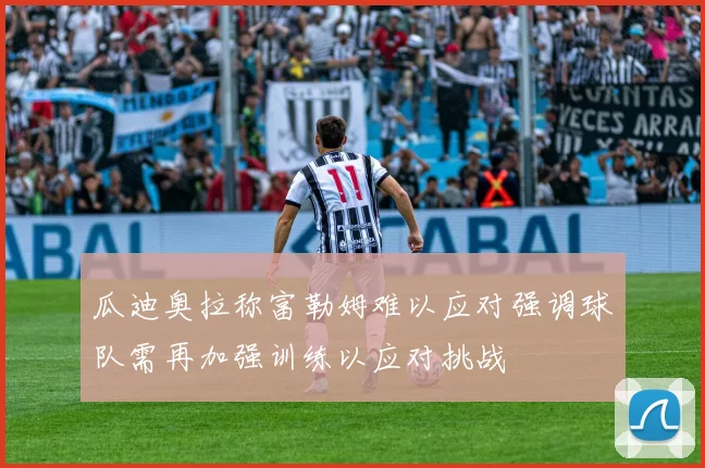 瓜迪奥拉称富勒姆难以应对强调球队需再加强训练以应对挑战