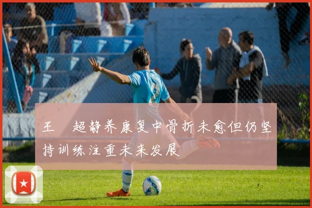 王燊超静养康复中骨折未愈但仍坚持训练注重未来发展