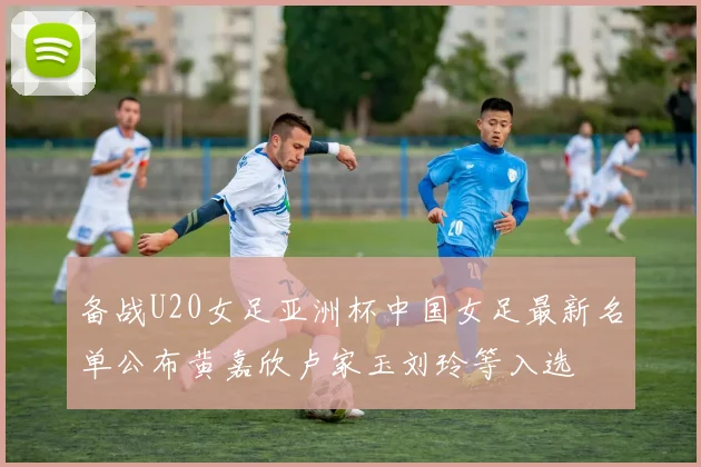 备战U20女足亚洲杯中国女足最新名单公布黄嘉欣卢家玉刘玲等入选