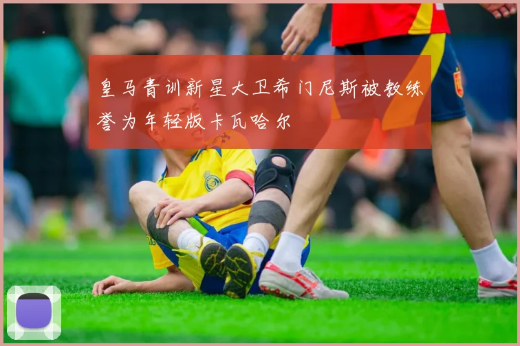 皇马青训新星大卫希门尼斯被教练誉为年轻版卡瓦哈尔