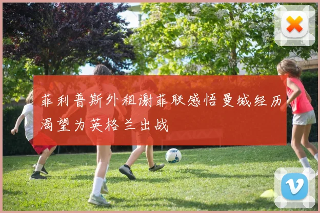 菲利普斯外租谢菲联感悟曼城经历渴望为英格兰出战