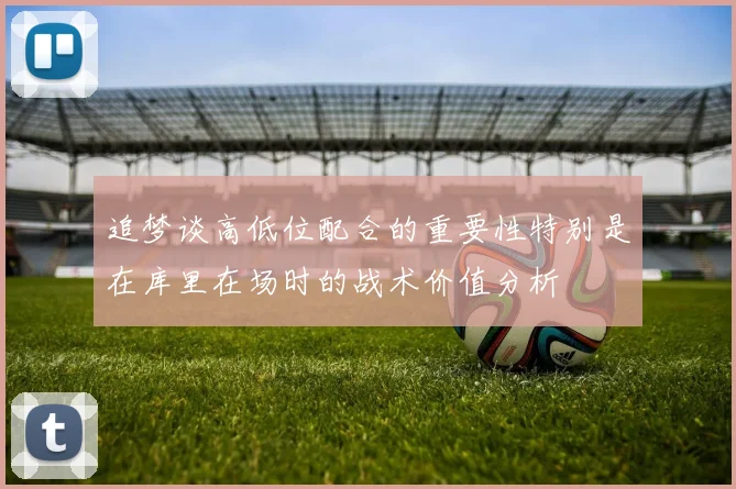 追梦谈高低位配合的重要性特别是在库里在场时的战术价值分析