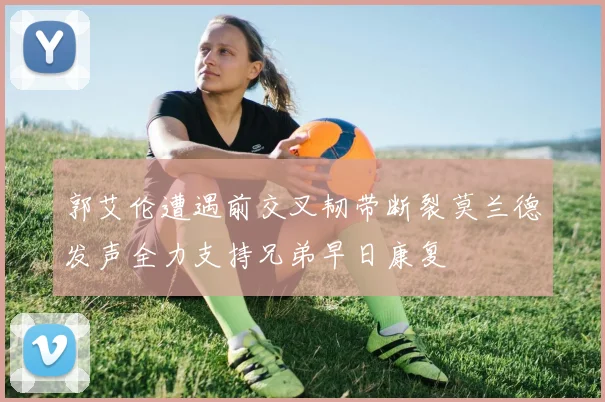 郭艾伦遭遇前交叉韧带断裂莫兰德发声全力支持兄弟早日康复