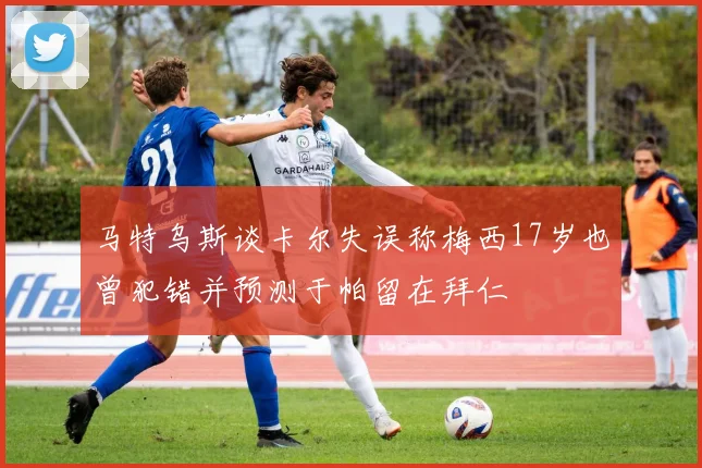 马特乌斯谈卡尔失误称梅西17岁也曾犯错并预测于帕留在拜仁