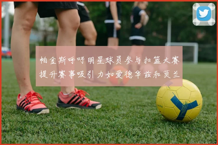 帕金斯呼吁明星球员参与扣篮大赛提升赛事吸引力如爱德华兹和莫兰特等人