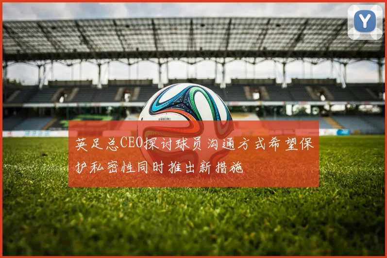 英足总CEO探讨球员沟通方式希望保护私密性同时推出新措施