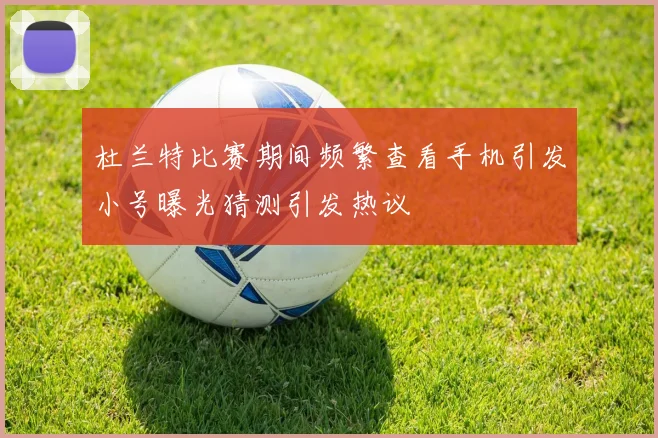 杜兰特比赛期间频繁查看手机引发小号曝光猜测引发热议