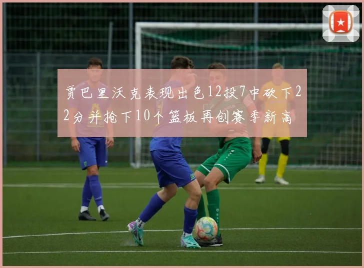 贾巴里沃克表现出色12投7中砍下22分并抢下10个篮板再创赛季新高