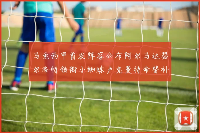 马竞西甲首发阵容公布阿尔马达瑟尔洛特领衔小蜘蛛卢克曼待命替补