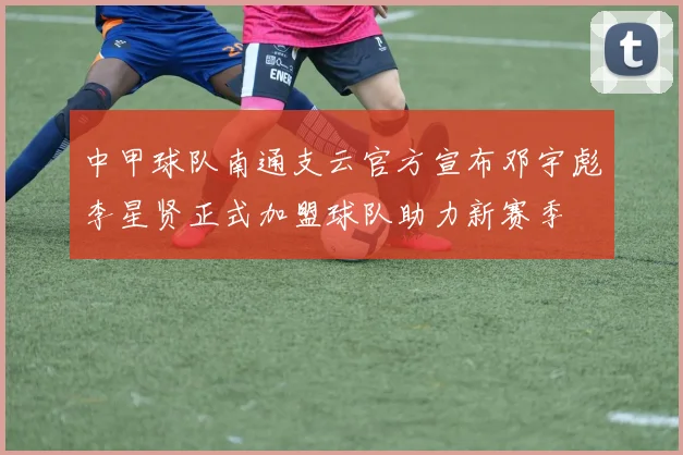 中甲球队南通支云官方宣布邓宇彪李星贤正式加盟球队助力新赛季