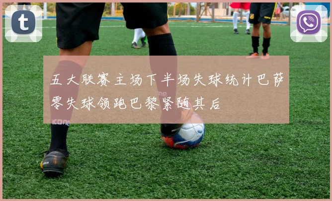 五大联赛主场下半场失球统计巴萨零失球领跑巴黎紧随其后