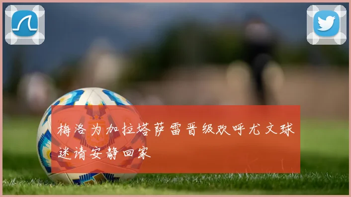 梅洛为加拉塔萨雷晋级欢呼尤文球迷请安静回家