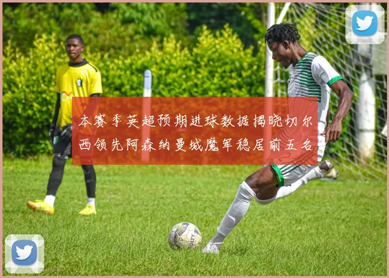 本赛季英超预期进球数据揭晓切尔西领先阿森纳曼城魔军稳居前五名