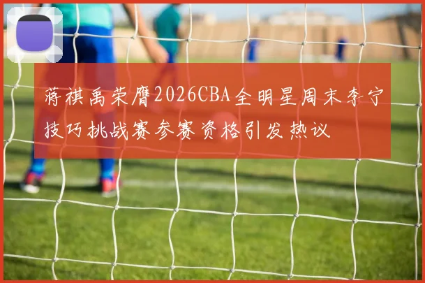 蒋祺禹荣膺2026CBA全明星周末李宁技巧挑战赛参赛资格引发热议